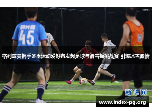 格列兹曼携手冬季运动爱好者发起足球与滑雪板挑战赛 引爆冰雪激情 格列兹曼携手冬季运动爱好者发起足球与滑雪板挑战赛 引爆冰雪激情