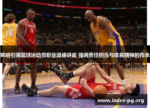 姚明引领篮球运动员职业道德讲座 强调责任担当与体育精神的传承 姚明引领篮球运动员职业道德讲座 强调责任担当与体育精神的传承