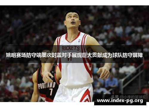 姚明赛场防守端屡次封盖对手展现巨大贡献成为球队防守屏障 姚明赛场防守端屡次封盖对手展现巨大贡献成为球队防守屏障