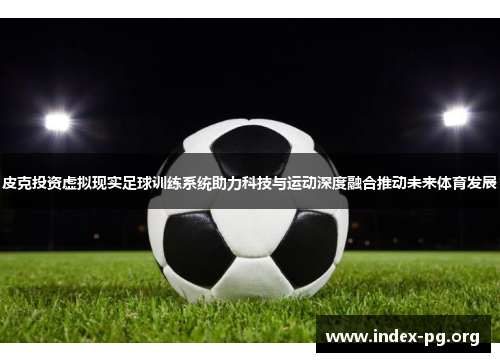 皮克投资虚拟现实足球训练系统助力科技与运动深度融合推动未来体育发展 皮克投资虚拟现实足球训练系统助力科技与运动深度融合推动未来体育发展