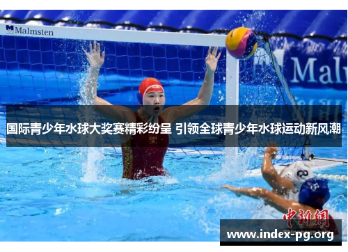 国际青少年水球大奖赛精彩纷呈 引领全球青少年水球运动新风潮 国际青少年水球大奖赛精彩纷呈 引领全球青少年水球运动新风潮