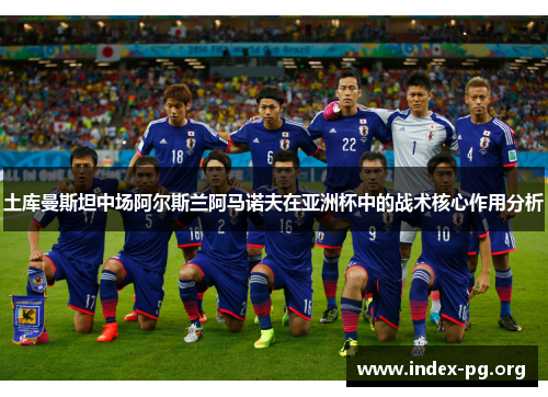 土库曼斯坦中场阿尔斯兰阿马诺夫在亚洲杯中的战术核心作用分析 土库曼斯坦中场阿尔斯兰阿马诺夫在亚洲杯中的战术核心作用分析