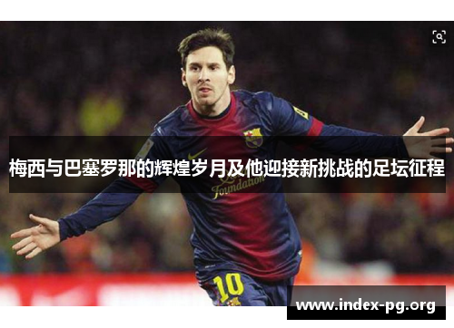 梅西与巴塞罗那的辉煌岁月及他迎接新挑战的足坛征程 梅西与巴塞罗那的辉煌岁月及他迎接新挑战的足坛征程