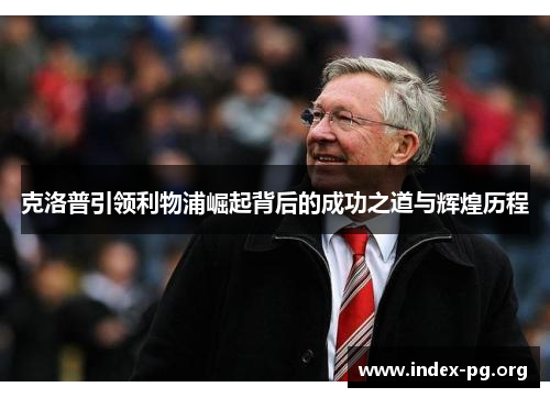 克洛普引领利物浦崛起背后的成功之道与辉煌历程 克洛普引领利物浦崛起背后的成功之道与辉煌历程