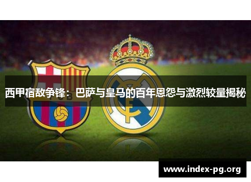 西甲宿敌争锋:巴萨与皇马的百年恩怨与激烈较量揭秘 西甲宿敌争锋:巴萨与皇马的百年恩怨与激烈较量揭秘