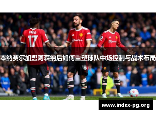 本纳赛尔加盟阿森纳后如何重塑球队中场控制与战术布局 本纳赛尔加盟阿森纳后如何重塑球队中场控制与战术布局