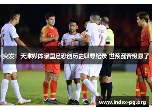 突发！天津媒体曝国足恐创历史耻辱纪录 世预赛晋级悬了