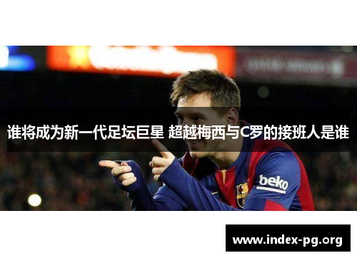 谁将成为新一代足坛巨星 超越梅西与C罗的接班人是谁 谁将成为新一代足坛巨星 超越梅西与C罗的接班人是谁