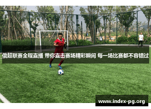 俄超联赛全程直播 带你直击赛场精彩瞬间 每一场比赛都不容错过