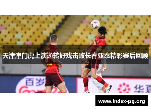 天津津门虎上演逆转好戏击败长春亚泰精彩赛后回顾 天津津门虎上演逆转好戏击败长春亚泰精彩赛后回顾