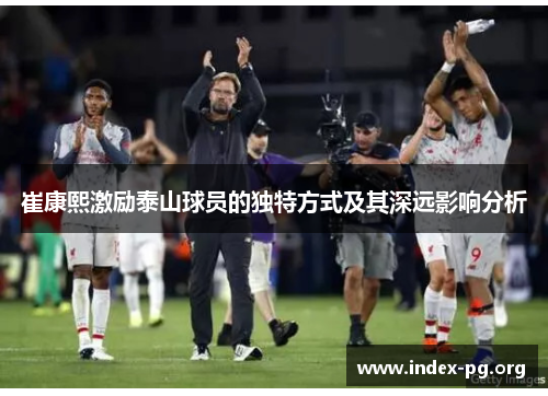 崔康熙激励泰山球员的独特方式及其深远影响分析 崔康熙激励泰山球员的独特方式及其深远影响分析