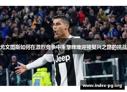 尤文图斯如何在激烈竞争中重塑辉煌迎接复兴之路的挑战 尤文图斯如何在激烈竞争中重塑辉煌迎接复兴之路的挑战