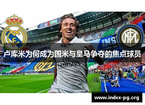 卢库米为何成为国米与皇马争夺的焦点球员 卢库米为何成为国米与皇马争夺的焦点球员