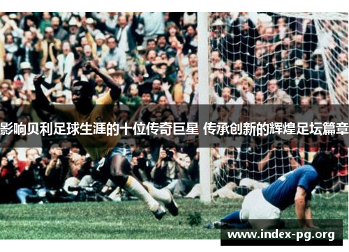 影响贝利足球生涯的十位传奇巨星 传承创新的辉煌足坛篇章 影响贝利足球生涯的十位传奇巨星 传承创新的辉煌足坛篇章