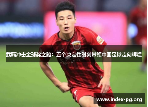 武磊冲击金球奖之路:五个决定性时刻带领中国足球走向辉煌 武磊冲击金球奖之路:五个决定性时刻带领中国足球走向辉煌