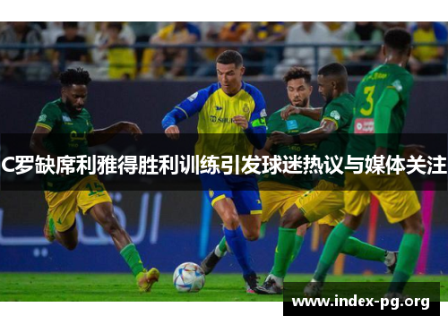 C罗缺席利雅得胜利训练引发球迷热议与媒体关注 C罗缺席利雅得胜利训练引发球迷热议与媒体关注