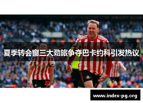 夏季转会窗三大劲旅争夺巴卡约科引发热议 夏季转会窗三大劲旅争夺巴卡约科引发热议