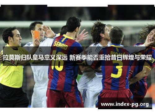 拉莫斯归队皇马意义深远 新赛季能否重拾昔日辉煌与荣耀 拉莫斯归队皇马意义深远 新赛季能否重拾昔日辉煌与荣耀