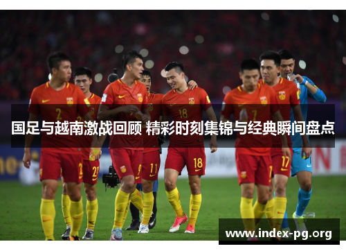 国足与越南激战回顾 精彩时刻集锦与经典瞬间盘点 国足与越南激战回顾 精彩时刻集锦与经典瞬间盘点
