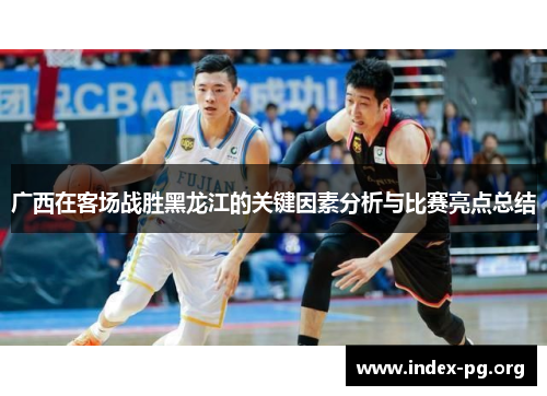 广西在客场战胜黑龙江的关键因素分析与比赛亮点总结 广西在客场战胜黑龙江的关键因素分析与比赛亮点总结