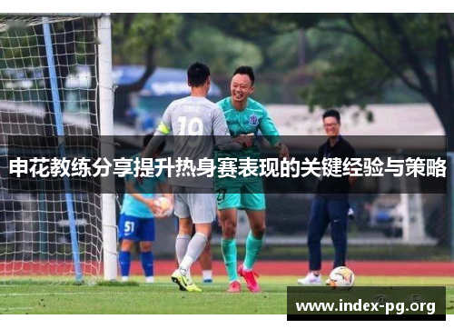 申花教练分享提升热身赛表现的关键经验与策略 申花教练分享提升热身赛表现的关键经验与策略