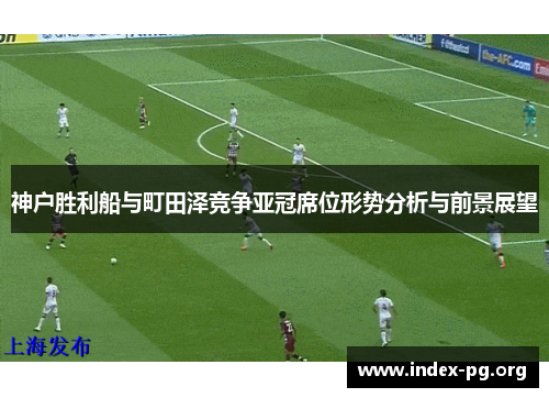 神户胜利船与町田泽竞争亚冠席位形势分析与前景展望