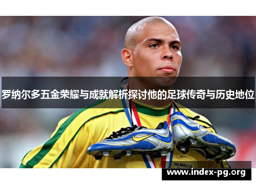 罗纳尔多五金荣耀与成就解析探讨他的足球传奇与历史地位 罗纳尔多五金荣耀与成就解析探讨他的足球传奇与历史地位