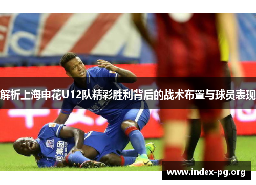 解析上海申花U12队精彩胜利背后的战术布置与球员表现 解析上海申花U12队精彩胜利背后的战术布置与球员表现