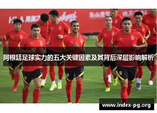 阿根廷足球实力的五大关键因素及其背后深层影响解析 阿根廷足球实力的五大关键因素及其背后深层影响解析