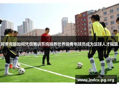 阿贾克斯如何凭借青训系统培养世界级青年球员成为足球人才摇篮 阿贾克斯如何凭借青训系统培养世界级青年球员成为足球人才摇篮