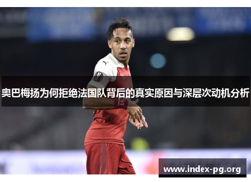 奥巴梅扬为何拒绝法国队背后的真实原因与深层次动机分析 奥巴梅扬为何拒绝法国队背后的真实原因与深层次动机分析